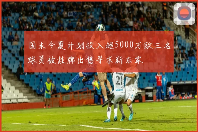 国米今夏计划投入超5000万欧三名球员被挂牌出售寻求新东家