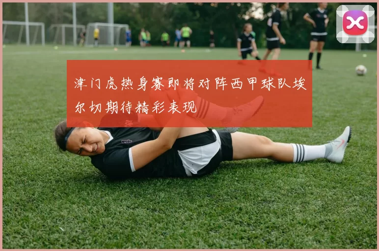 津门虎热身赛即将对阵西甲球队埃尔切期待精彩表现