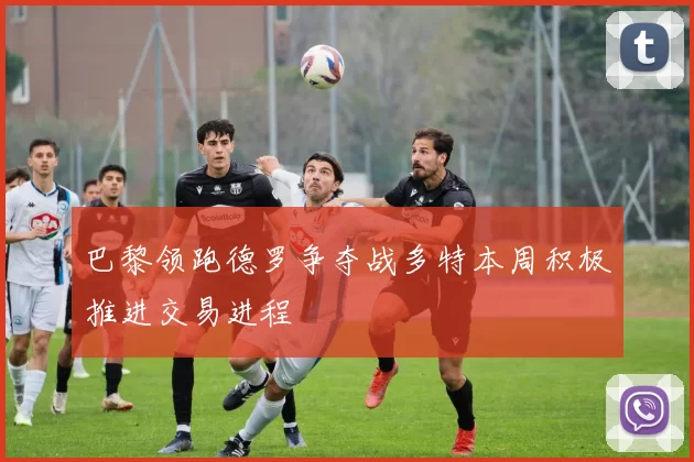 巴黎领跑德罗争夺战多特本周积极推进交易进程