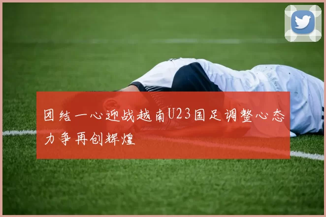 团结一心迎战越南U23国足调整心态力争再创辉煌