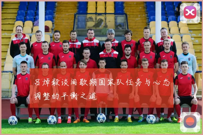 吕焯毅谈间歇期国家队任务与心态调整的平衡之道