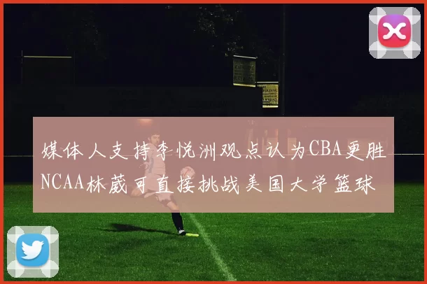 媒体人支持李悦洲观点认为CBA更胜NCAA林葳可直接挑战美国大学篮球