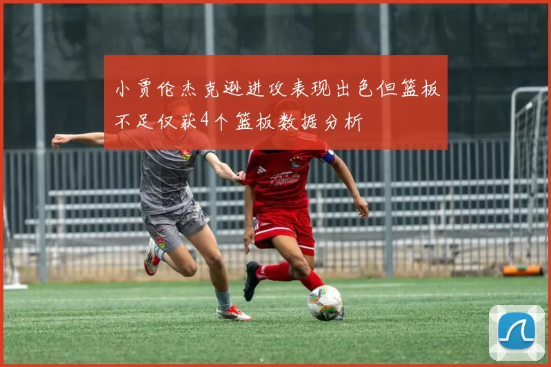 小贾伦杰克逊进攻表现出色但篮板不足仅获4个篮板数据分析