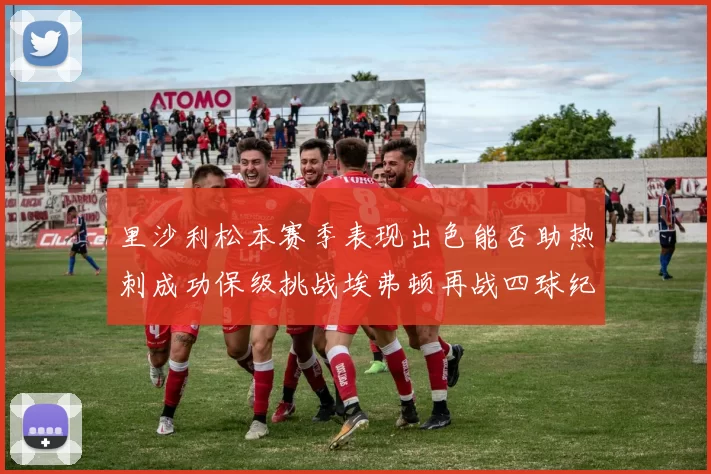 里沙利松本赛季表现出色能否助热刺成功保级挑战埃弗顿再战四球纪录
