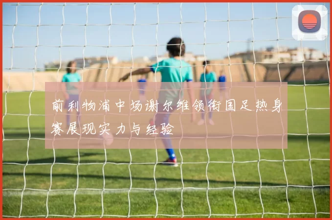 前利物浦中场谢尔维领衔国足热身赛展现实力与经验