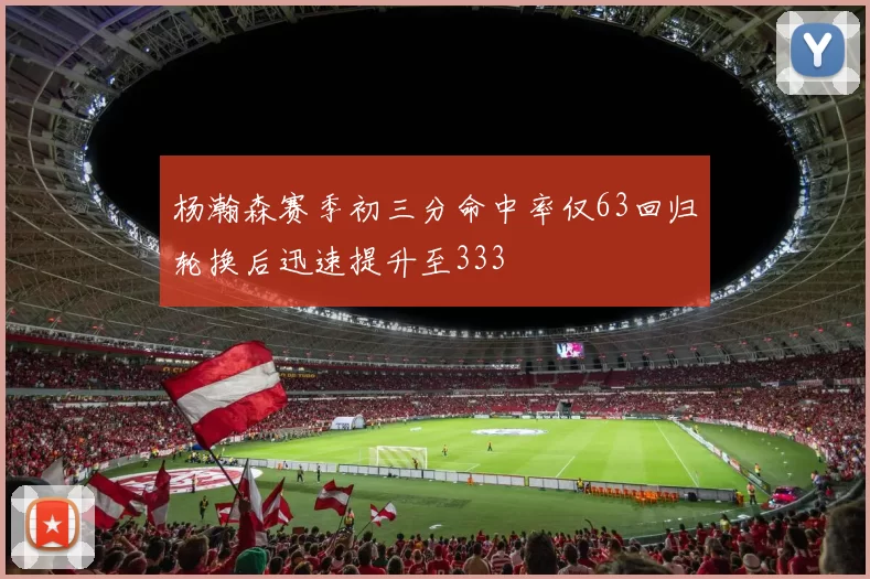 杨瀚森赛季初三分命中率仅63回归轮换后迅速提升至333