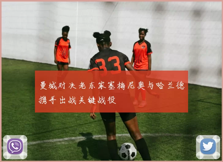 曼城对决老东家塞梅尼奥与哈兰德携手出战关键战役