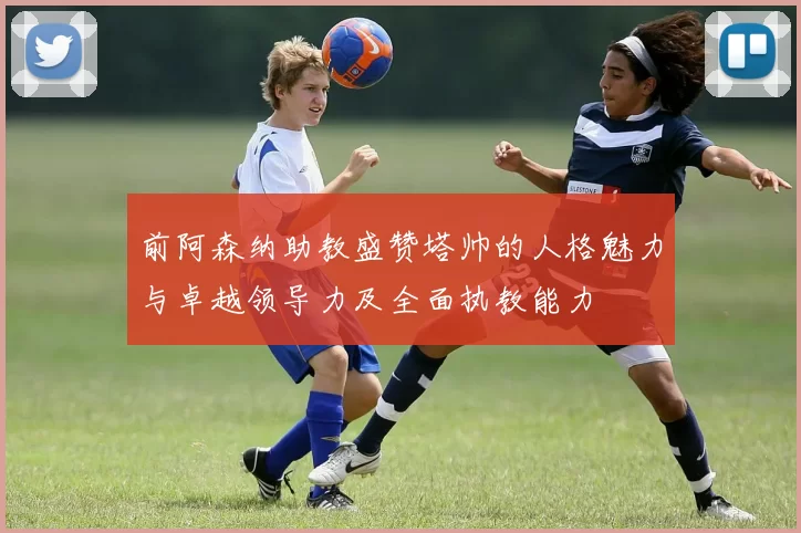 前阿森纳助教盛赞塔帅的人格魅力与卓越领导力及全面执教能力