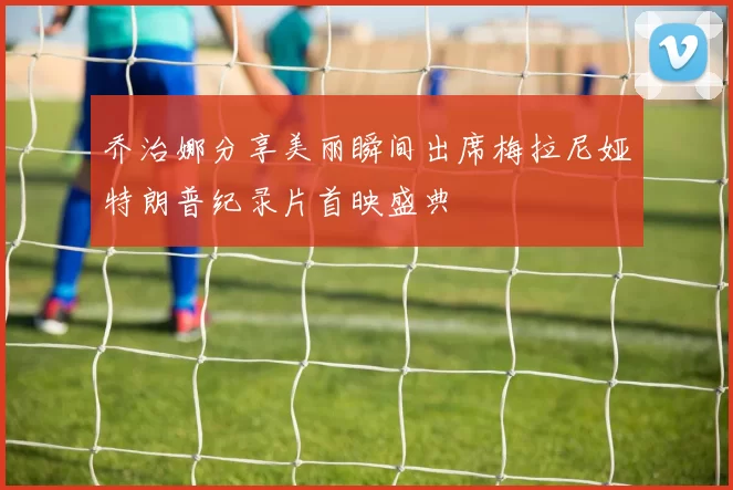乔治娜分享美丽瞬间出席梅拉尼娅特朗普纪录片首映盛典