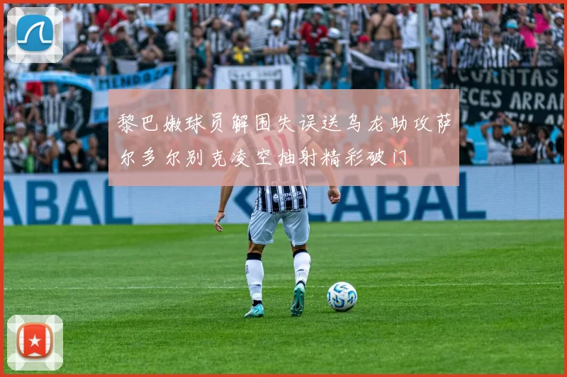 黎巴嫩球员解围失误送乌龙助攻萨尔多尔别克凌空抽射精彩破门