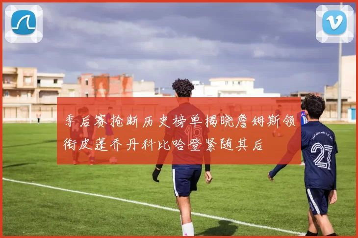 季后赛抢断历史榜单揭晓詹姆斯领衔皮蓬乔丹科比哈登紧随其后